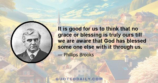 It is good for us to think that no grace or blessing is truly ours till we are aware that God has blessed some one else with it through us.