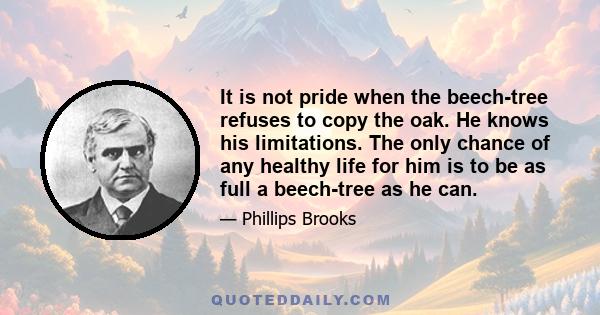 It is not pride when the beech-tree refuses to copy the oak. He knows his limitations. The only chance of any healthy life for him is to be as full a beech-tree as he can.