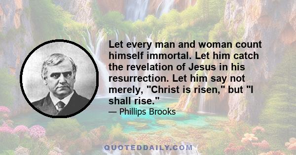 Let every man and woman count himself immortal. Let him catch the revelation of Jesus in his resurrection. Let him say not merely, Christ is risen, but I shall rise.