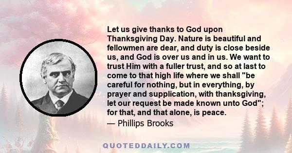 Let us give thanks to God upon Thanksgiving Day. Nature is beautiful and fellowmen are dear, and duty is close beside us, and God is over us and in us. We want to trust Him with a fuller trust, and so at last to come to 