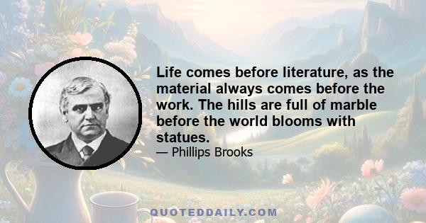 Life comes before literature, as the material always comes before the work. The hills are full of marble before the world blooms with statues.