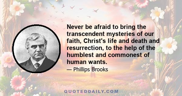 Never be afraid to bring the transcendent mysteries of our faith, Christ's life and death and resurrection, to the help of the humblest and commonest of human wants.