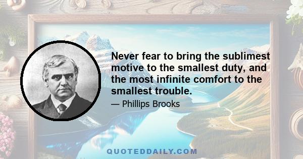 Never fear to bring the sublimest motive to the smallest duty, and the most infinite comfort to the smallest trouble.