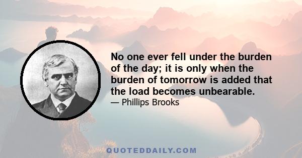 No one ever fell under the burden of the day; it is only when the burden of tomorrow is added that the load becomes unbearable.