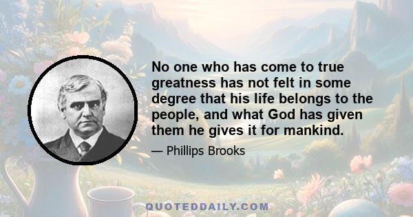 No one who has come to true greatness has not felt in some degree that his life belongs to the people, and what God has given them he gives it for mankind.