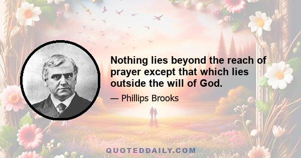 Nothing lies beyond the reach of prayer except that which lies outside the will of God.