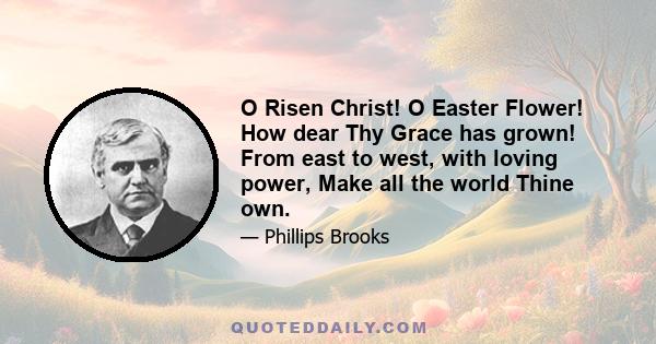 O Risen Christ! O Easter Flower! How dear Thy Grace has grown! From east to west, with loving power, Make all the world Thine own.