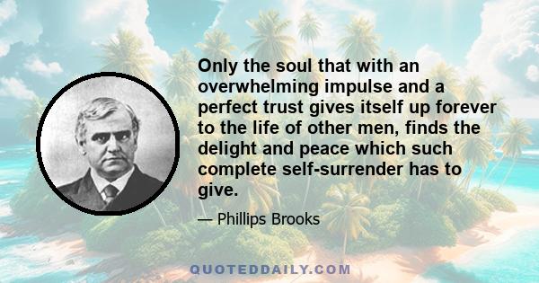 Only the soul that with an overwhelming impulse and a perfect trust gives itself up forever to the life of other men, finds the delight and peace which such complete self-surrender has to give.