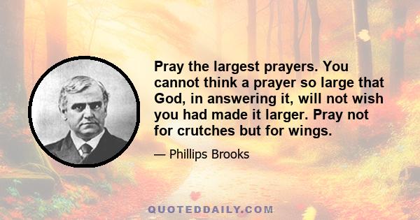 Pray the largest prayers. You cannot think a prayer so large that God, in answering it, will not wish you had made it larger. Pray not for crutches but for wings.