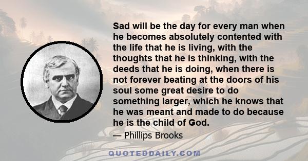 Sad will be the day for every man when he becomes absolutely contented with the life that he is living, with the thoughts that he is thinking, with the deeds that he is doing, when there is not forever beating at the