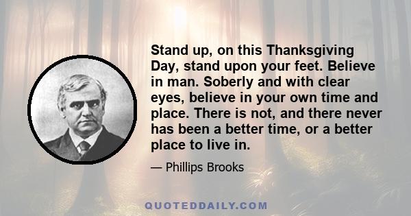 Stand up, on this Thanksgiving Day, stand upon your feet. Believe in man. Soberly and with clear eyes, believe in your own time and place. There is not, and there never has been a better time, or a better place to live