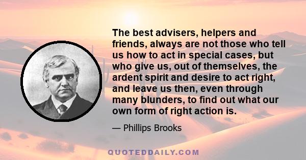 The best advisers, helpers and friends, always are not those who tell us how to act in special cases, but who give us, out of themselves, the ardent spirit and desire to act right, and leave us then, even through many