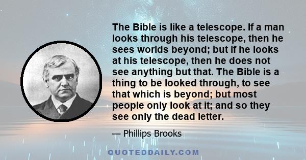 The Bible is like a telescope. If a man looks through his telescope, then he sees worlds beyond; but if he looks at his telescope, then he does not see anything but that. The Bible is a thing to be looked through, to