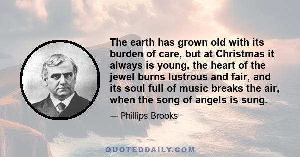 The earth has grown old with its burden of care, but at Christmas it always is young, the heart of the jewel burns lustrous and fair, and its soul full of music breaks the air, when the song of angels is sung.