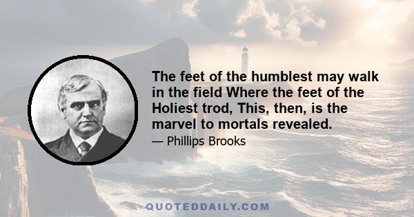 The feet of the humblest may walk in the field Where the feet of the Holiest trod, This, then, is the marvel to mortals revealed.