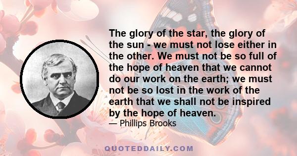 The glory of the star, the glory of the sun - we must not lose either in the other. We must not be so full of the hope of heaven that we cannot do our work on the earth; we must not be so lost in the work of the earth