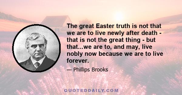 The great Easter truth is not that we are to live newly after death - that is not the great thing - but that...we are to, and may, live nobly now because we are to live forever.