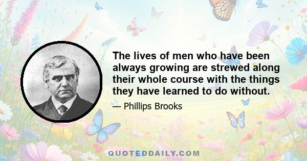 The lives of men who have been always growing are strewed along their whole course with the things they have learned to do without.