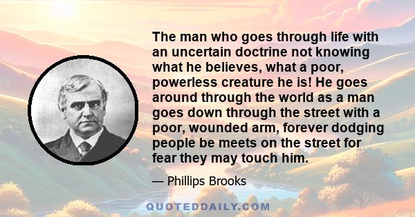 The man who goes through life with an uncertain doctrine not knowing what he believes, what a poor, powerless creature he is! He goes around through the world as a man goes down through the street with a poor, wounded