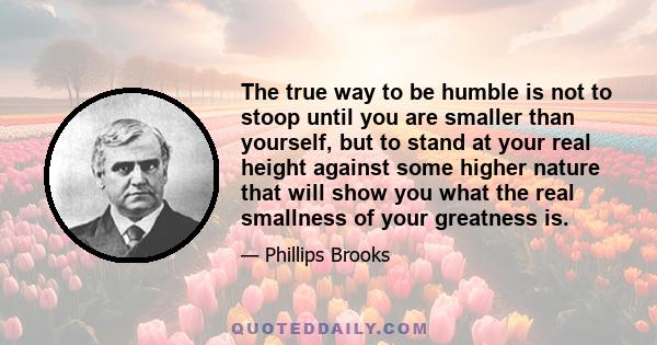 The true way to be humble is not to stoop until you are smaller than yourself, but to stand at your real height against some higher nature that will show you what the real smallness of your greatness is.