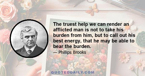 The truest help we can render an afflicted man is not to take his burden from him, but to call out his best energy, that he may be able to bear the burden.