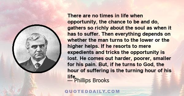 There are no times in life when opportunity, the chance to be and do, gathers so richly about the soul as when it has to suffer. Then everything depends on whether the man turns to the lower or the higher helps. If he