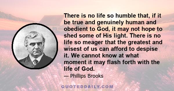 There is no life so humble that, if it be true and genuinely human and obedient to God, it may not hope to shed some of His light. There is no life so meager that the greatest and wisest of us can afford to despise it.