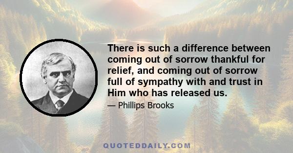 There is such a difference between coming out of sorrow thankful for relief, and coming out of sorrow full of sympathy with and trust in Him who has released us.