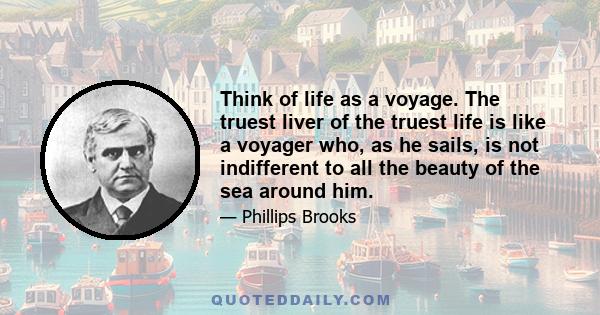 Think of life as a voyage. The truest liver of the truest life is like a voyager who, as he sails, is not indifferent to all the beauty of the sea around him.