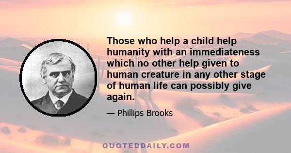 Those who help a child help humanity with an immediateness which no other help given to human creature in any other stage of human life can possibly give again.