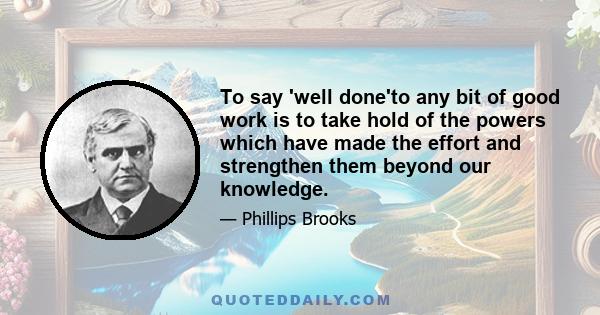 To say 'well done'to any bit of good work is to take hold of the powers which have made the effort and strengthen them beyond our knowledge.