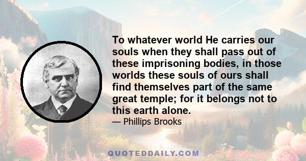 To whatever world He carries our souls when they shall pass out of these imprisoning bodies, in those worlds these souls of ours shall find themselves part of the same great temple; for it belongs not to this earth