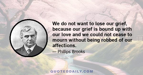 We do not want to lose our grief, because our grief is bound up with our love and we could not cease to mourn without being robbed of our affections.