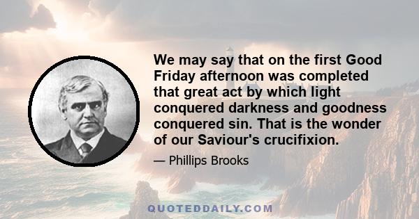 We may say that on the first Good Friday afternoon was completed that great act by which light conquered darkness and goodness conquered sin. That is the wonder of our Saviour's crucifixion. There have been victories