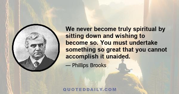 We never become truly spiritual by sitting down and wishing to become so. You must undertake something so great that you cannot accomplish it unaided.