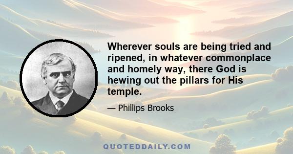 Wherever souls are being tried and ripened, in whatever commonplace and homely way, there God is hewing out the pillars for His temple.