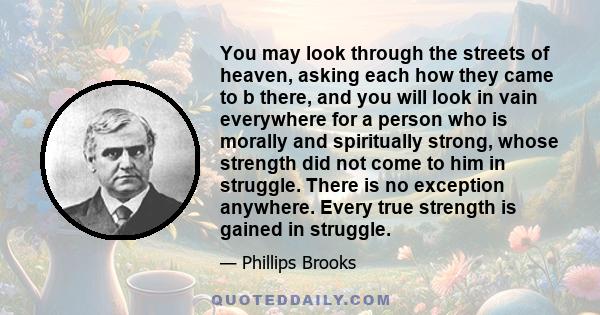 You may look through the streets of heaven, asking each how they came to b there, and you will look in vain everywhere for a person who is morally and spiritually strong, whose strength did not come to him in struggle.