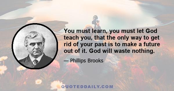 You must learn, you must let God teach you, that the only way to get rid of your past is to make a future out of it. God will waste nothing.