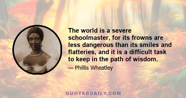 The world is a severe schoolmaster, for its frowns are less dangerous than its smiles and flatteries, and it is a difficult task to keep in the path of wisdom.