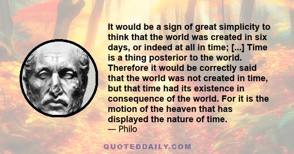 It would be a sign of great simplicity to think that the world was created in six days, or indeed at all in time; [...] Time is a thing posterior to the world. Therefore it would be correctly said that the world was not 