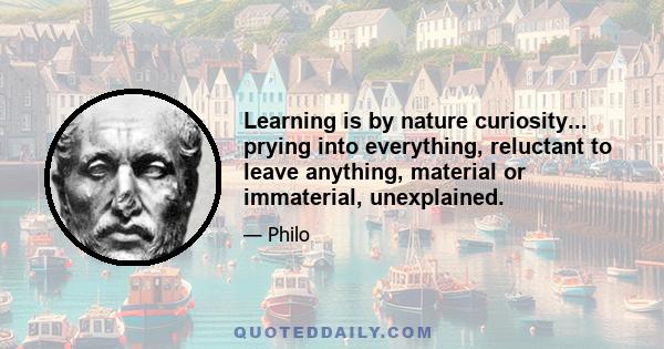 Learning is by nature curiosity... prying into everything, reluctant to leave anything, material or immaterial, unexplained.