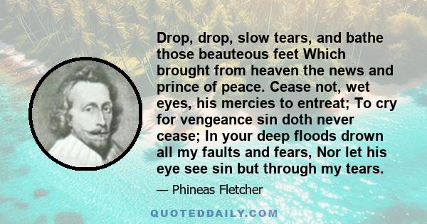 Drop, drop, slow tears, and bathe those beauteous feet Which brought from heaven the news and prince of peace. Cease not, wet eyes, his mercies to entreat; To cry for vengeance sin doth never cease; In your deep floods