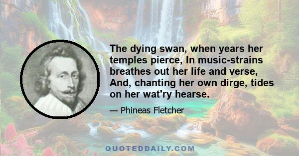 The dying swan, when years her temples pierce, In music-strains breathes out her life and verse, And, chanting her own dirge, tides on her wat'ry hearse.