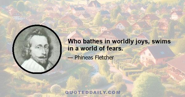 Who bathes in worldly joys, swims in a world of fears.