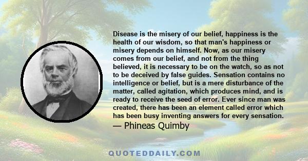 Disease is the misery of our belief, happiness is the health of our wisdom, so that man's happiness or misery depends on himself. Now, as our misery comes from our belief, and not from the thing believed, it is