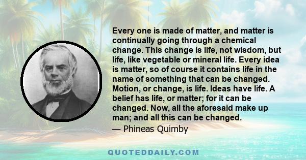 Every one is made of matter, and matter is continually going through a chemical change. This change is life, not wisdom, but life, like vegetable or mineral life. Every idea is matter, so of course it contains life in