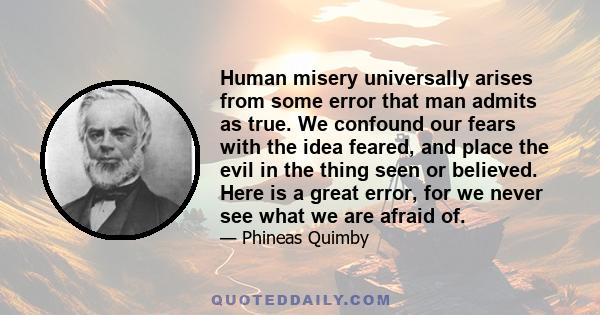 Human misery universally arises from some error that man admits as true. We confound our fears with the idea feared, and place the evil in the thing seen or believed. Here is a great error, for we never see what we are