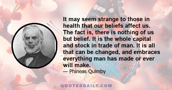 It may seem strange to those in health that our beliefs affect us. The fact is, there is nothing of us but belief. It is the whole capital and stock in trade of man. It is all that can be changed, and embraces