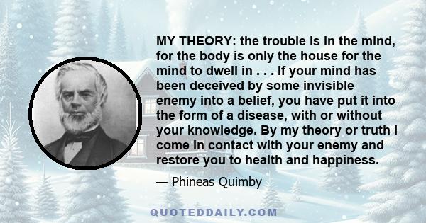 MY THEORY: the trouble is in the mind, for the body is only the house for the mind to dwell in . . . If your mind has been deceived by some invisible enemy into a belief, you have put it into the form of a disease, with 