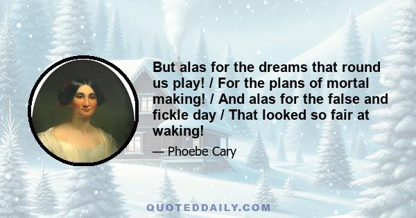 But alas for the dreams that round us play! / For the plans of mortal making! / And alas for the false and fickle day / That looked so fair at waking!